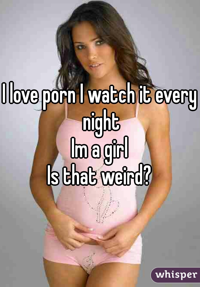 I love porn I watch it every night
Im a girl
Is that weird?