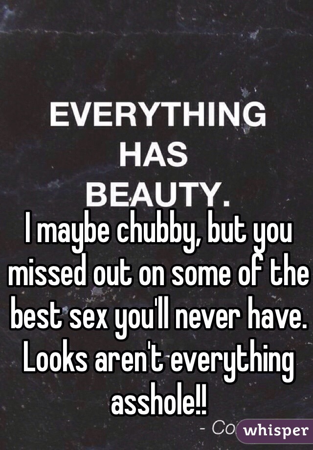 I maybe chubby, but you missed out on some of the best sex you'll never have. Looks aren't everything asshole!!
