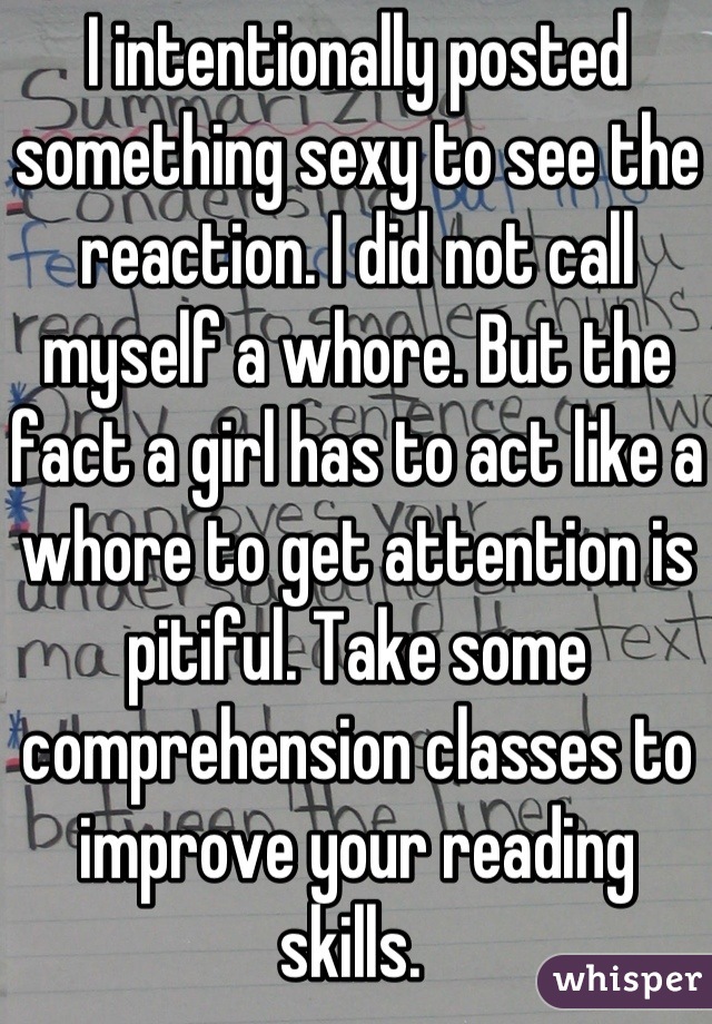 I intentionally posted something sexy to see the reaction. I did not call myself a whore. But the fact a girl has to act like a whore to get attention is pitiful. Take some comprehension classes to improve your reading skills. 