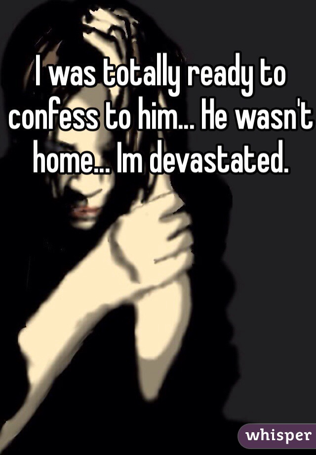 I was totally ready to confess to him... He wasn't home... Im devastated.