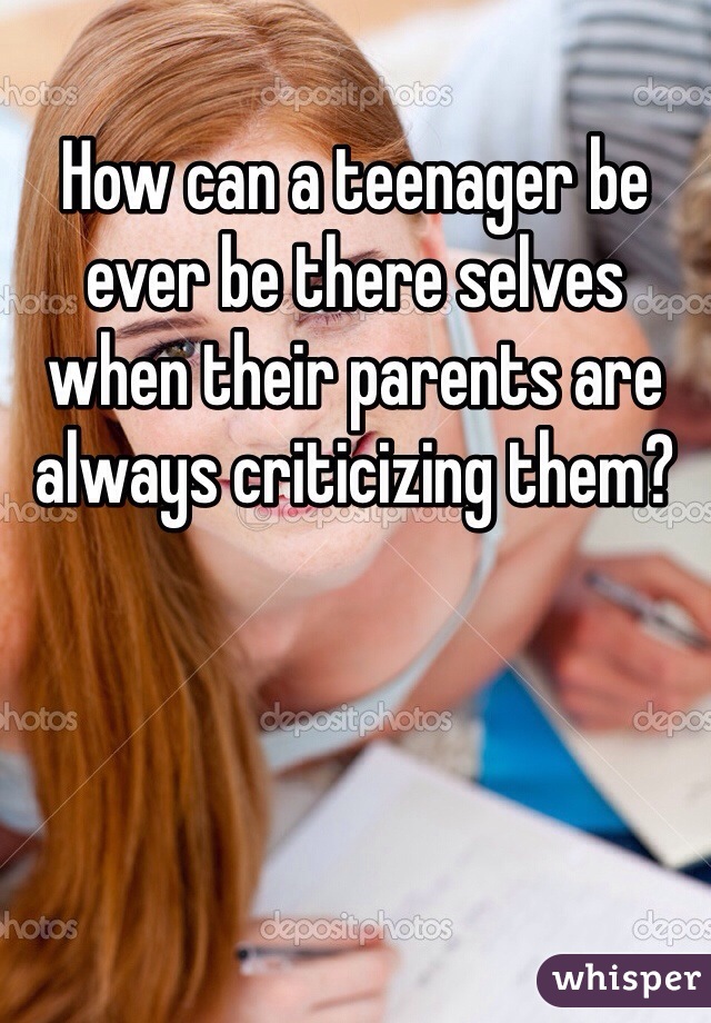 How can a teenager be ever be there selves when their parents are always criticizing them?  