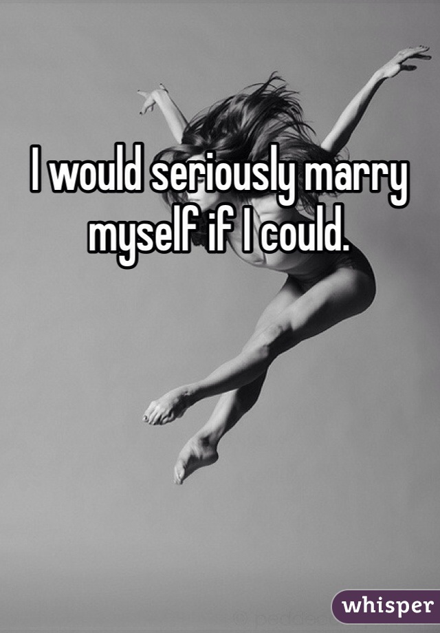 I would seriously marry myself if I could. 