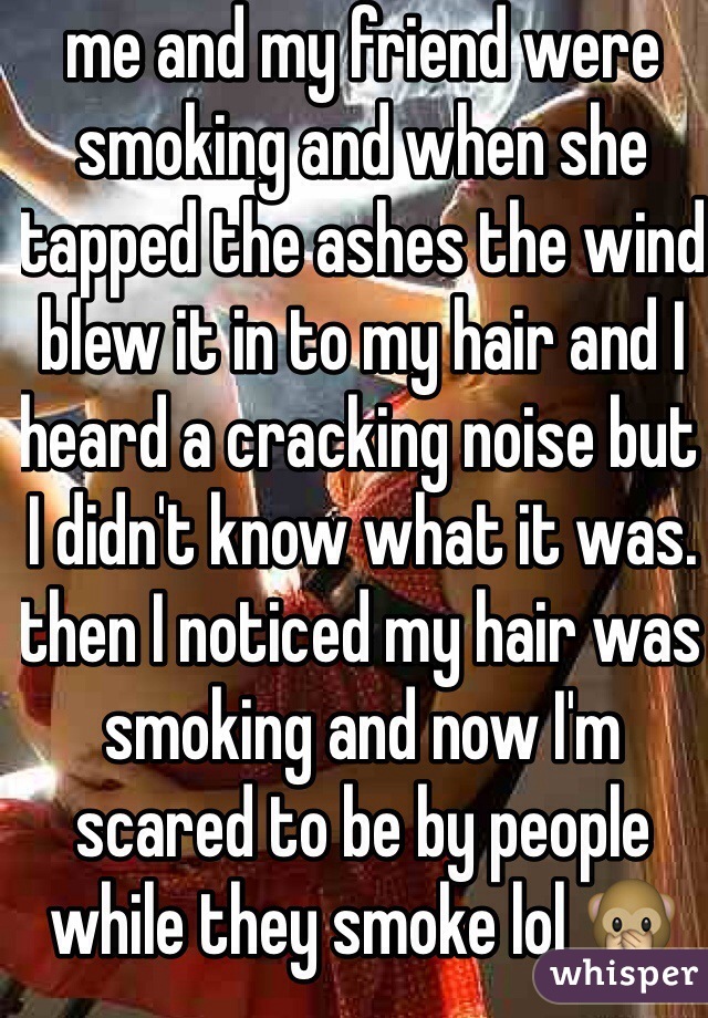 me and my friend were smoking and when she tapped the ashes the wind blew it in to my hair and I heard a cracking noise but I didn't know what it was. then I noticed my hair was smoking and now I'm scared to be by people while they smoke lol 🙊