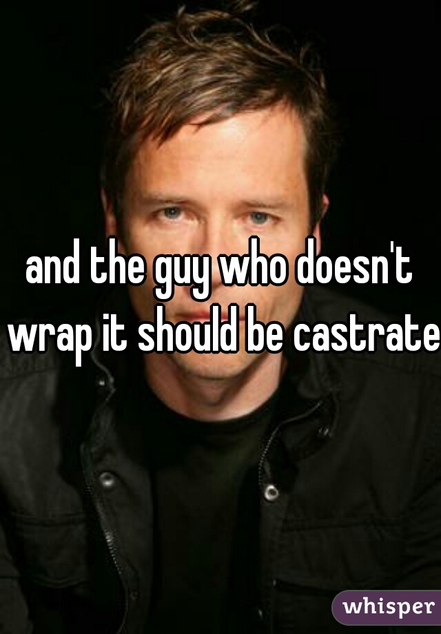 and the guy who doesn't wrap it should be castrated