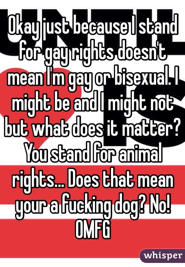 Okay just because I stand for gay rights doesn't mean I'm gay or bisexual. I might be and I might not but what does it matter? You stand for animal rights... Does that mean your a fucking dog? No! OMFG 