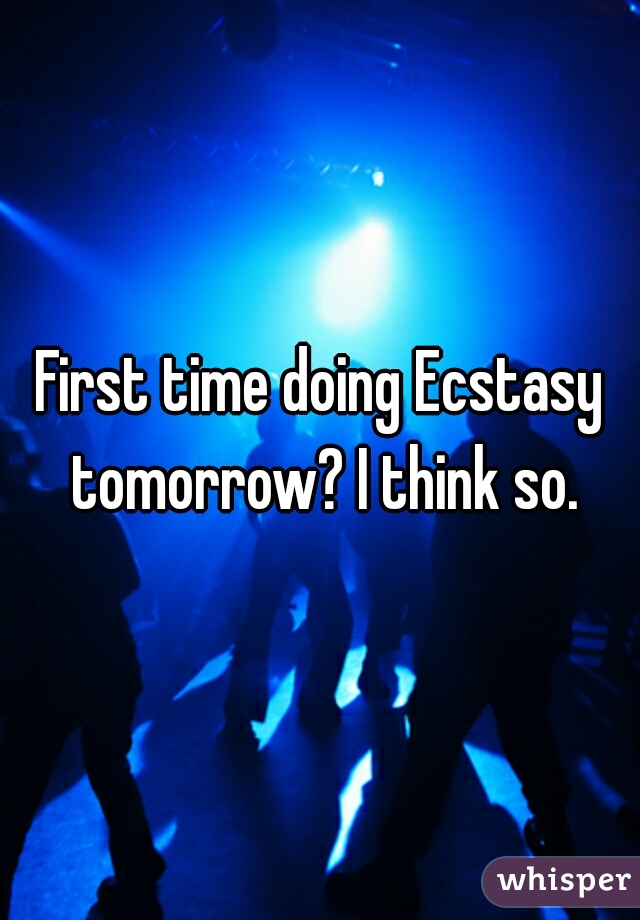 First time doing Ecstasy tomorrow? I think so.