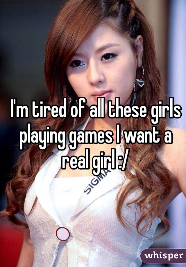 I'm tired of all these girls playing games I want a real girl :/