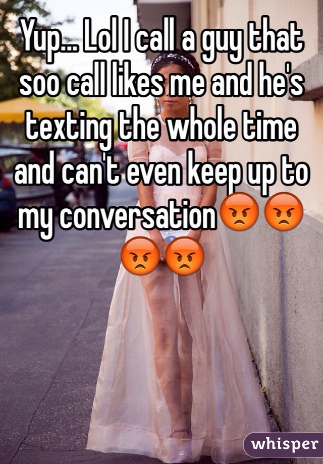 Yup... Lol I call a guy that soo call likes me and he's texting the whole time and can't even keep up to my conversation😡😡😡😡
