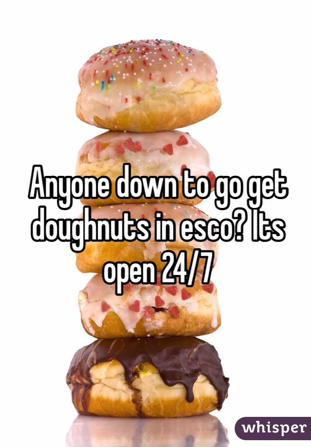 Anyone down to go get doughnuts in esco? Its open 24/7