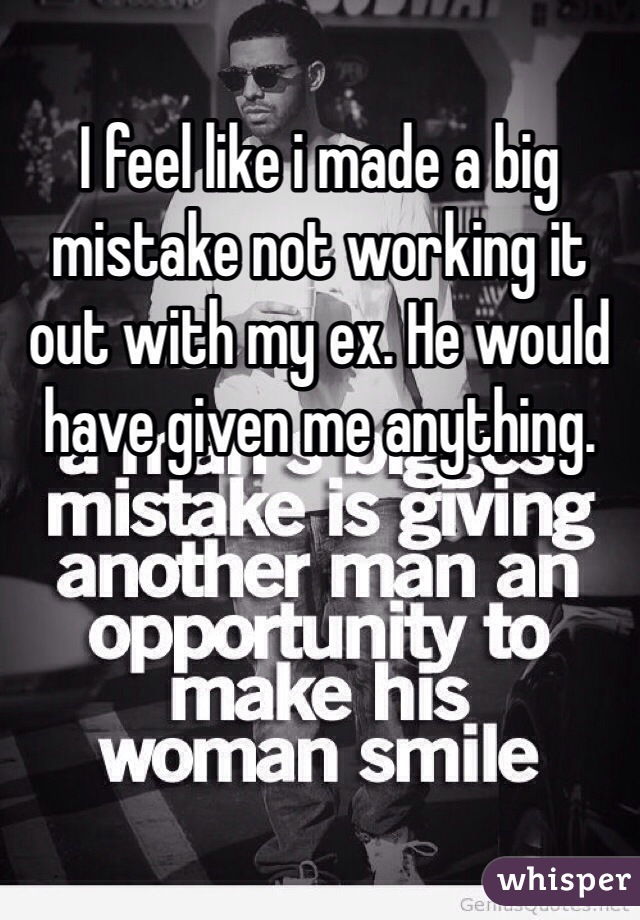 I feel like i made a big mistake not working it out with my ex. He would have given me anything.