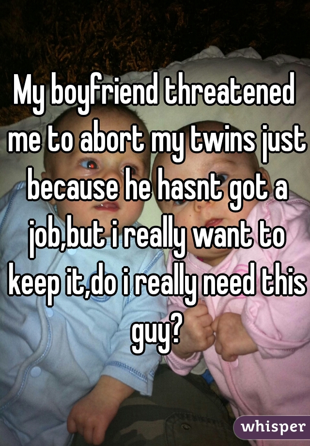 My boyfriend threatened me to abort my twins just because he hasnt got a job,but i really want to keep it,do i really need this guy?