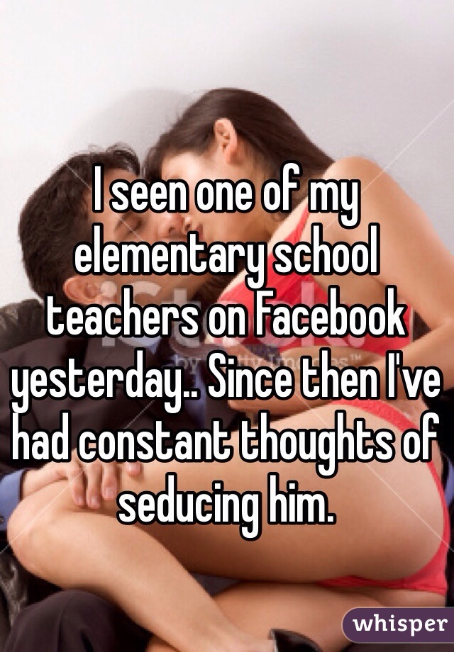 I seen one of my elementary school teachers on Facebook yesterday.. Since then I've had constant thoughts of seducing him. 