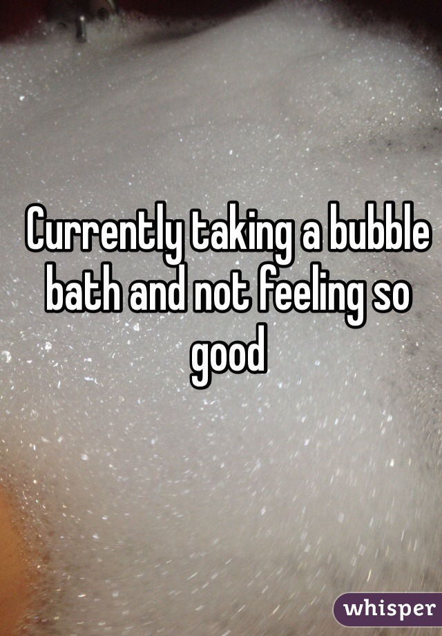 Currently taking a bubble bath and not feeling so good 
