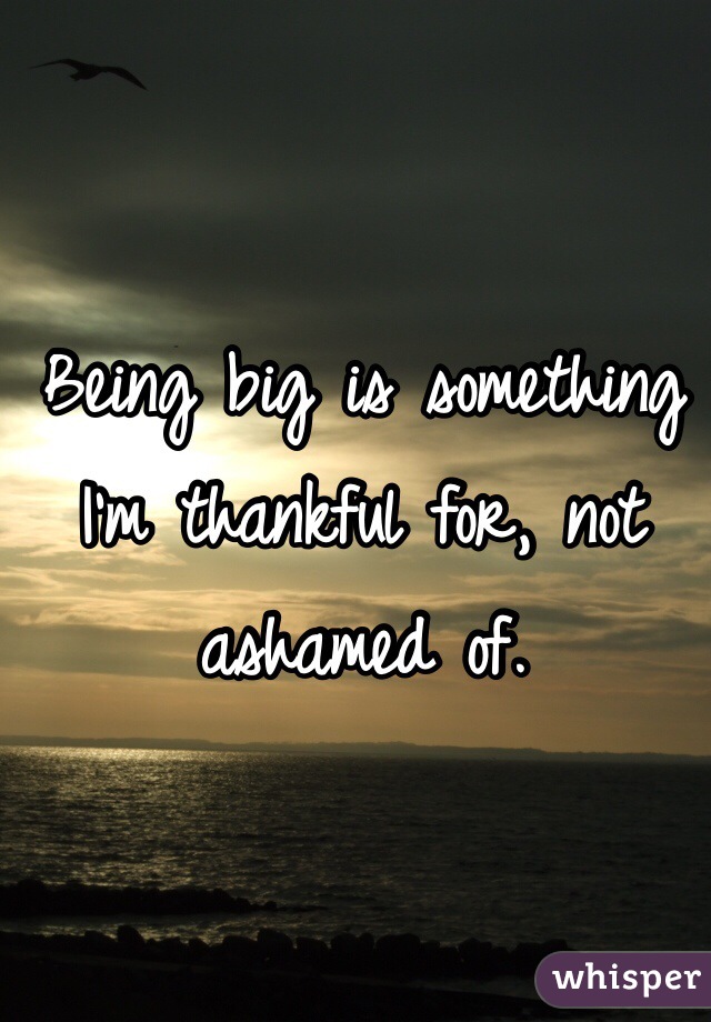 Being big is something I'm thankful for, not ashamed of.