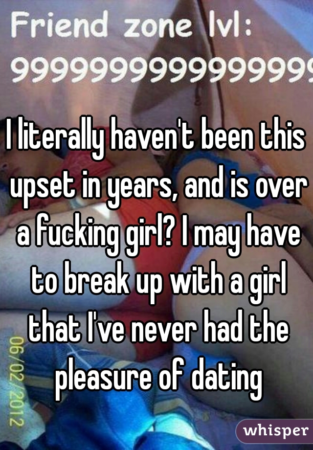 I literally haven't been this upset in years, and is over a fucking girl? I may have to break up with a girl that I've never had the pleasure of dating