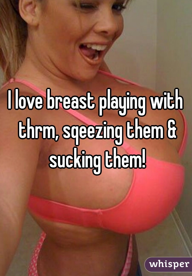 I love breast playing with thrm, sqeezing them & sucking them!