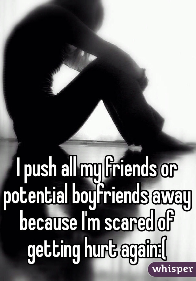 I push all my friends or potential boyfriends away because I'm scared of getting hurt again:( 