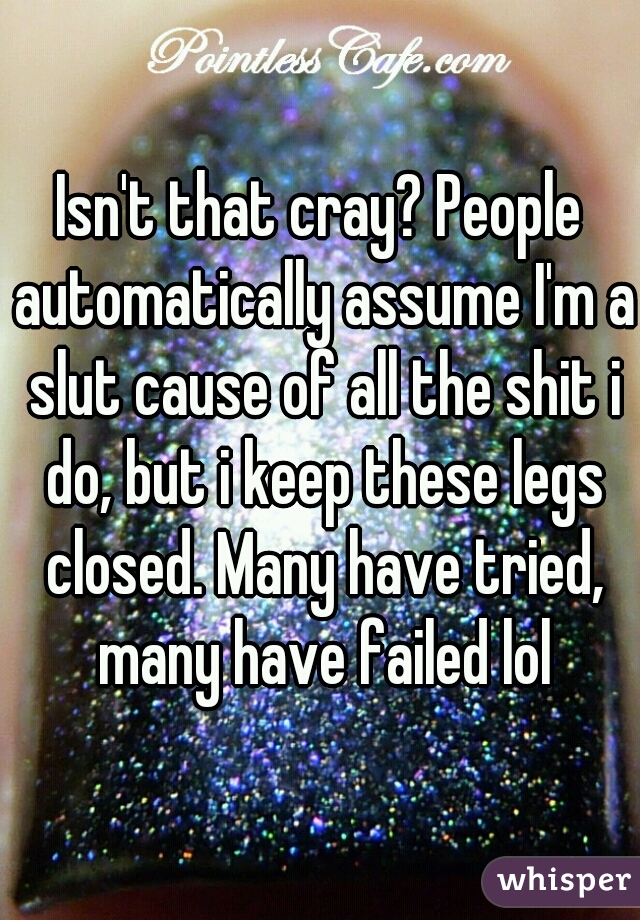 Isn't that cray? People automatically assume I'm a slut cause of all the shit i do, but i keep these legs closed. Many have tried, many have failed lol