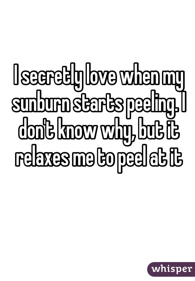 I secretly love when my sunburn starts peeling. I don't know why, but it relaxes me to peel at it