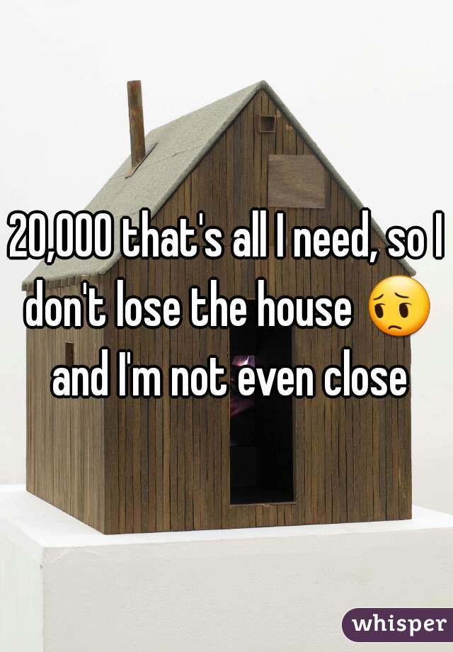 20,000 that's all I need, so I don't lose the house 😔 and I'm not even close