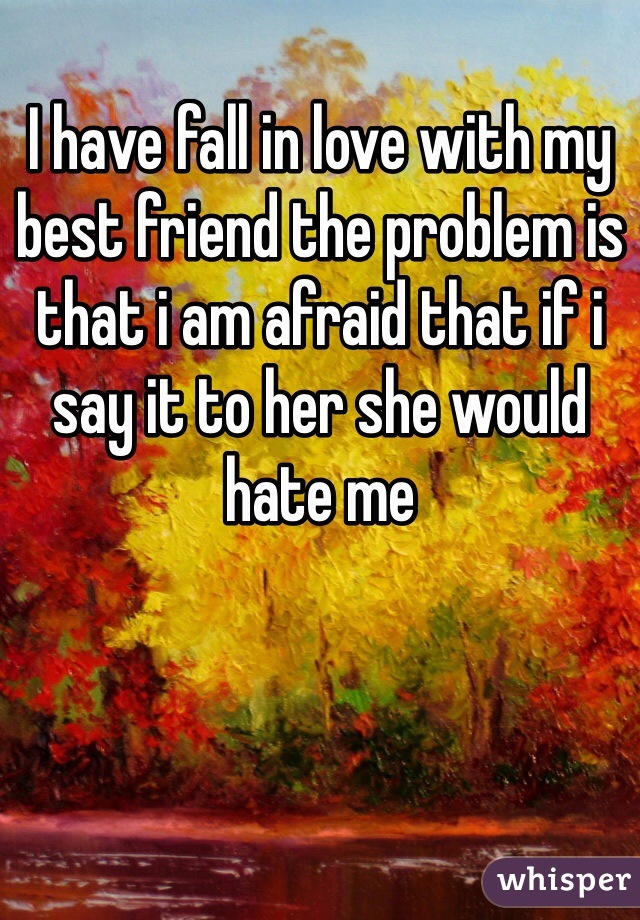 I have fall in love with my best friend the problem is that i am afraid that if i say it to her she would hate me 


