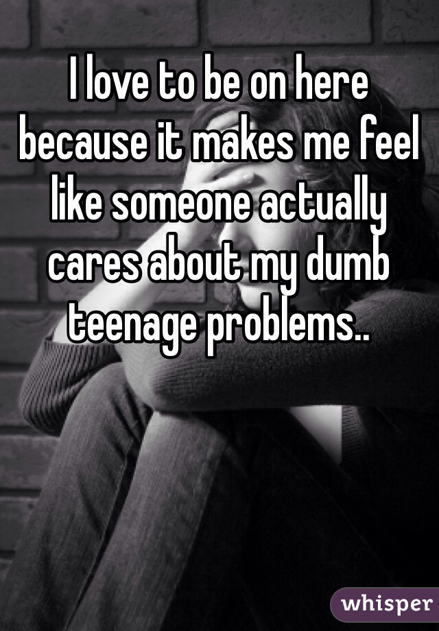 I love to be on here because it makes me feel like someone actually cares about my dumb teenage problems..