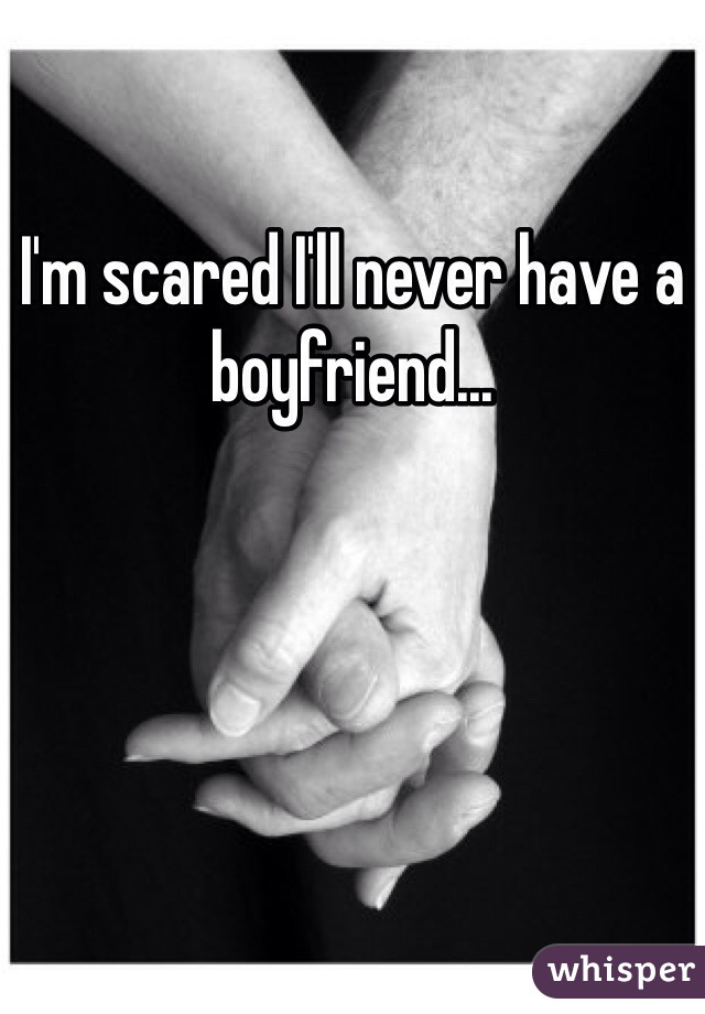 I'm scared I'll never have a boyfriend... 