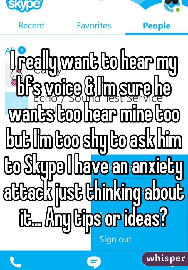 I really want to hear my bfs voice & I'm sure he wants too hear mine too but I'm too shy to ask him to Skype I have an anxiety attack just thinking about it... Any tips or ideas?