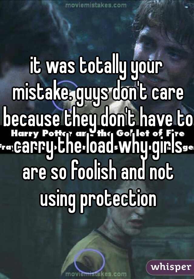 it was totally your mistake. guys don't care because they don't have to carry the load why girls are so foolish and not using protection