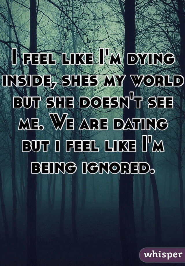 I feel like I'm dying inside, shes my world but she doesn't see me. We are dating but i feel like I'm being ignored.