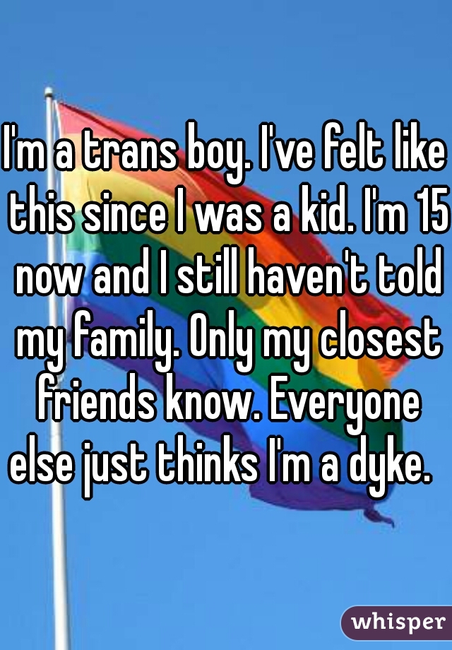 I'm a trans boy. I've felt like this since I was a kid. I'm 15 now and I still haven't told my family. Only my closest friends know. Everyone else just thinks I'm a dyke.   