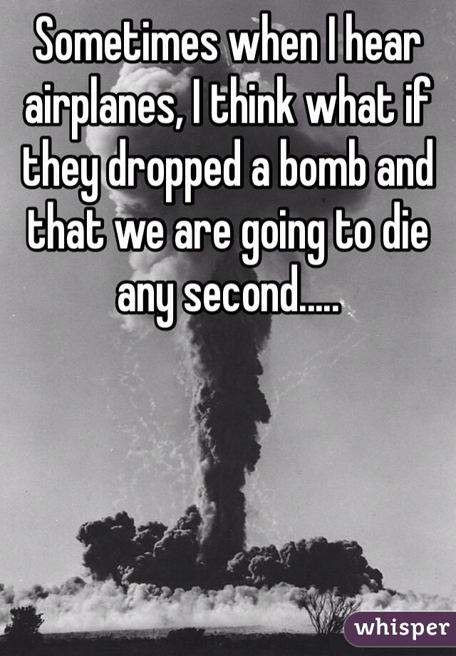 Sometimes when I hear airplanes, I think what if they dropped a bomb and that we are going to die any second.....