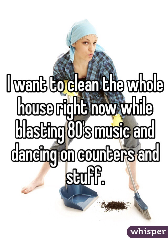 I want to clean the whole house right now while blasting 80's music and dancing on counters and stuff. 
