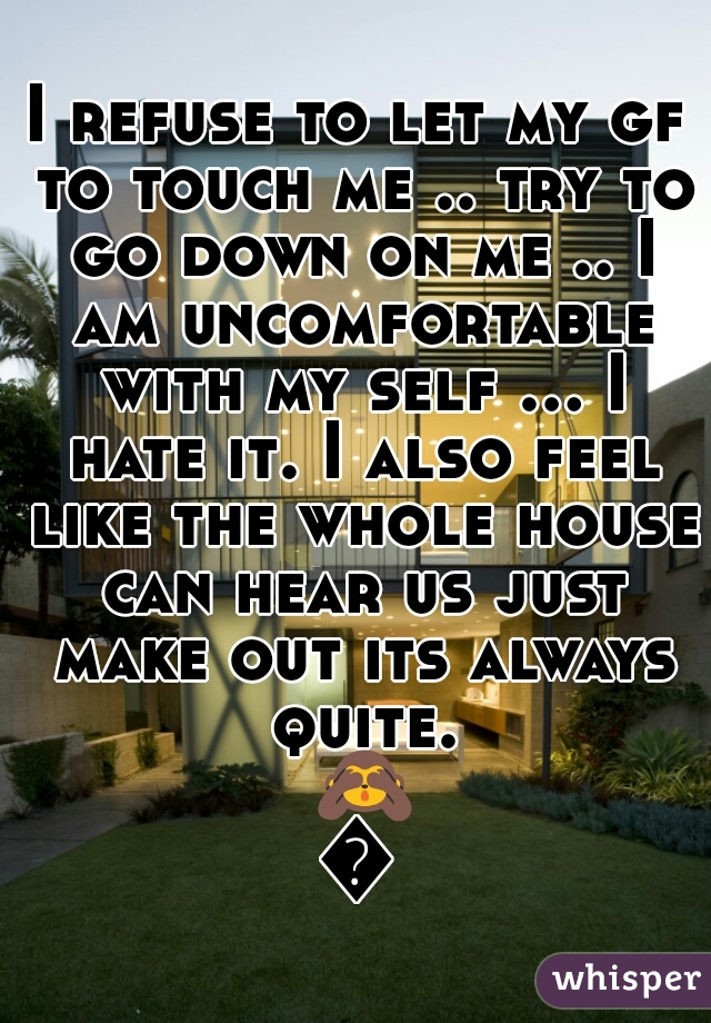 I refuse to let my gf to touch me .. try to go down on me .. I am uncomfortable with my self ... I hate it. I also feel like the whole house can hear us just make out its always quite. 🙈😐