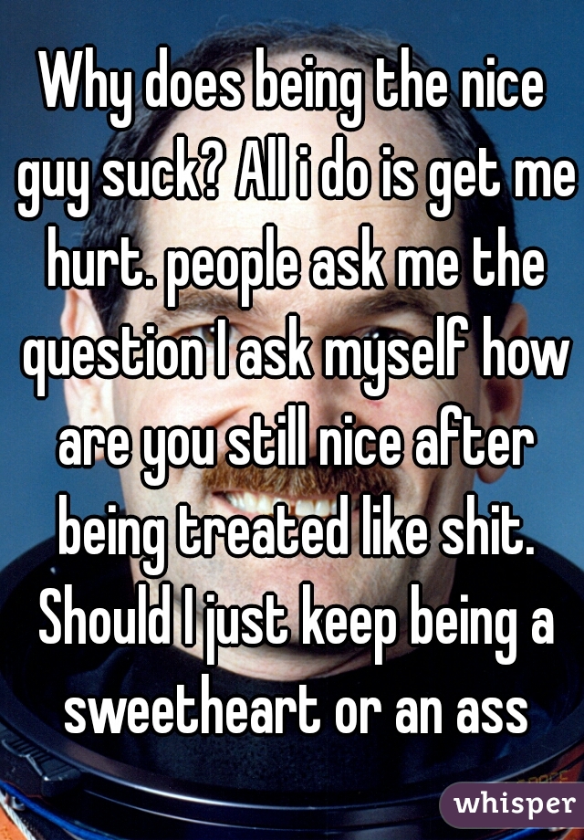 Why does being the nice guy suck? All i do is get me hurt. people ask me the question I ask myself how are you still nice after being treated like shit. Should I just keep being a sweetheart or an ass