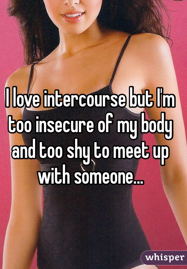 I love intercourse but I'm too insecure of my body and too shy to meet up with someone... 