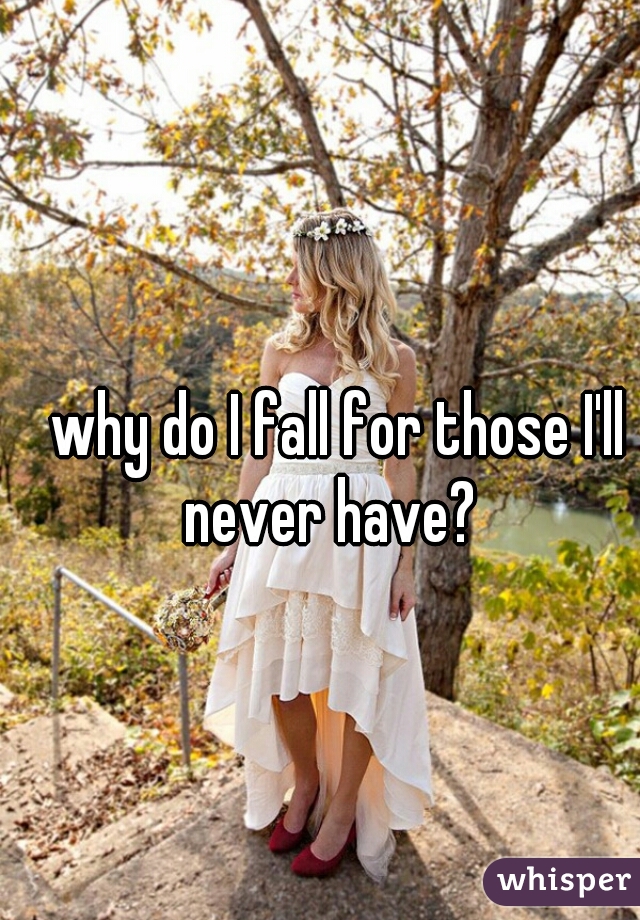 why do I fall for those I'll never have?  