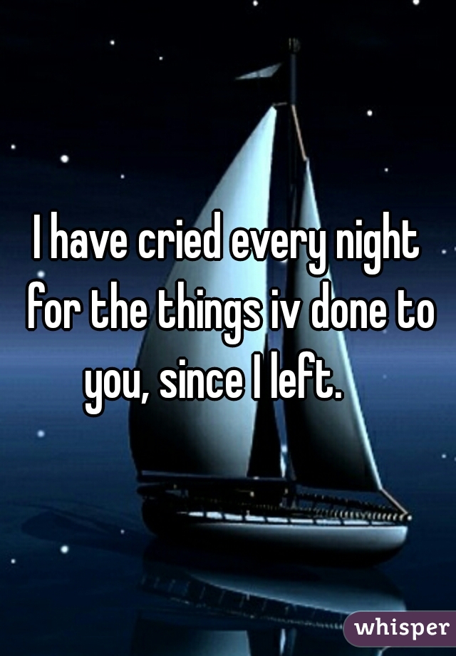 I have cried every night for the things iv done to you, since I left.    
