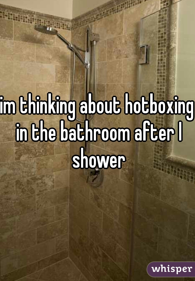 im thinking about hotboxing in the bathroom after I shower