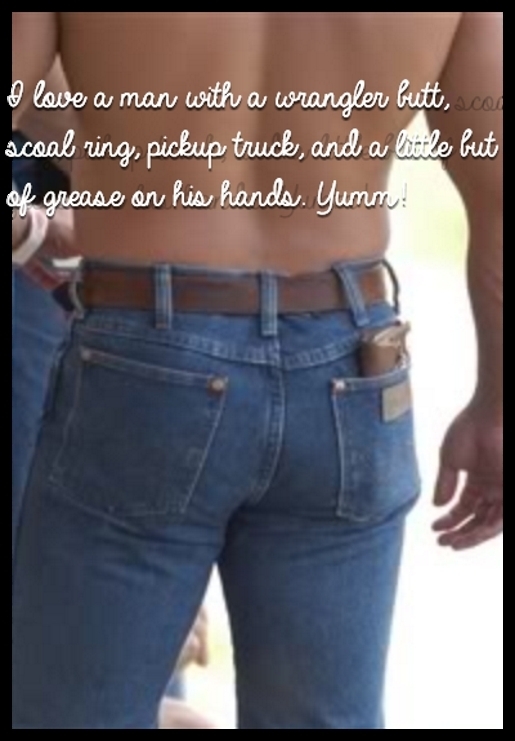 I love a man with a wrangler butt, scoal ring, pickup truck, and a little but of grease on his hands. Yumm!