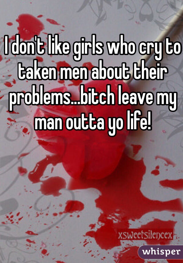 I don't like girls who cry to taken men about their problems...bitch leave my man outta yo life! 