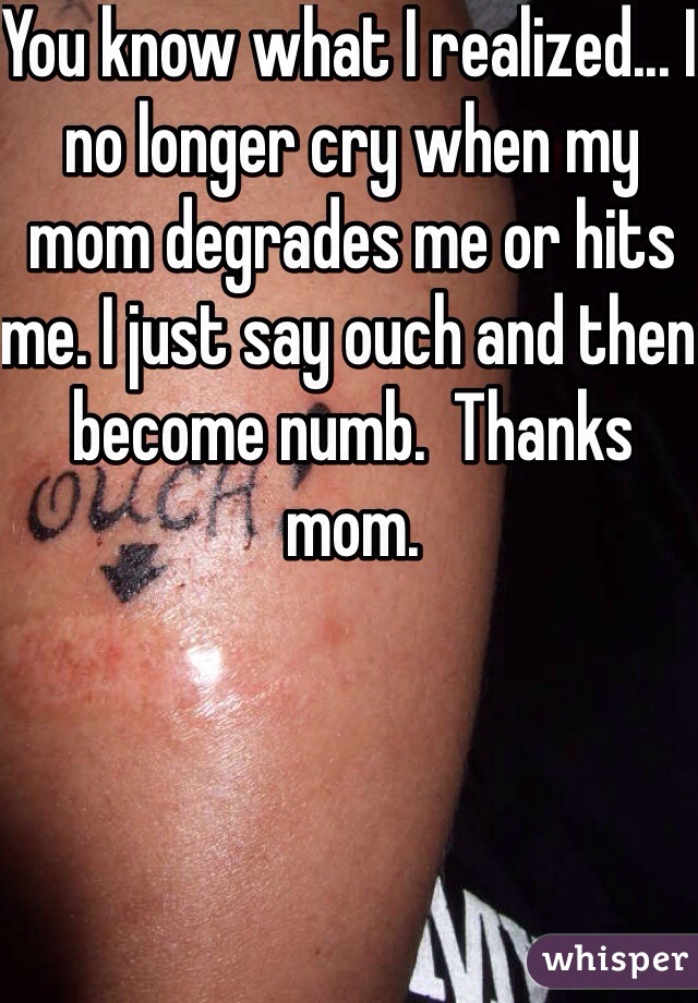 You know what I realized... I no longer cry when my mom degrades me or hits me. I just say ouch and then become numb.  Thanks mom.