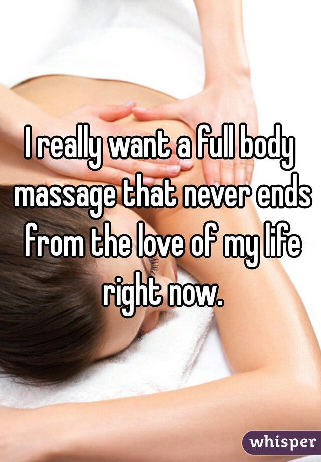 I really want a full body massage that never ends from the love of my life right now.