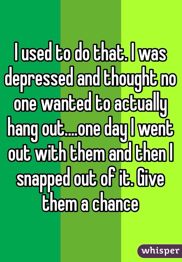 I used to do that. I was depressed and thought no one wanted to actually hang out....one day I went out with them and then I snapped out of it. Give them a chance