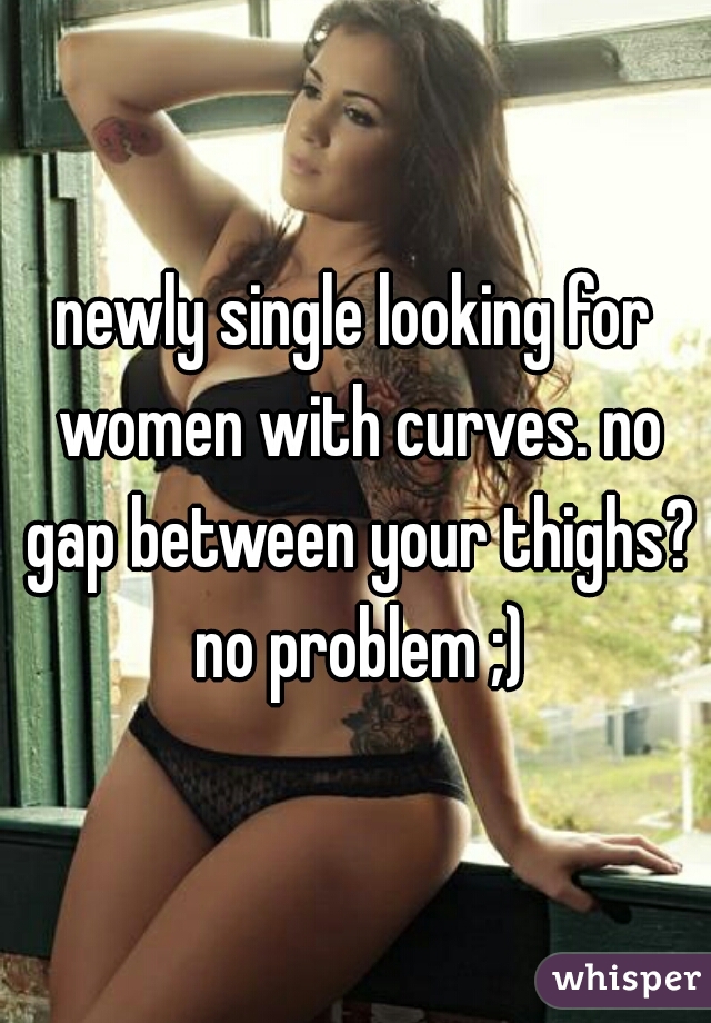 newly single looking for women with curves. no gap between your thighs? no problem ;)