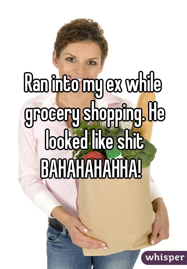 Ran into my ex while grocery shopping. He looked like shit BAHAHAHAHHA!  