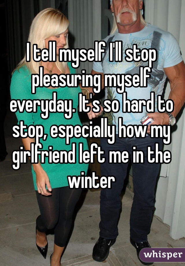 I tell myself I'll stop pleasuring myself everyday. It's so hard to stop, especially how my girlfriend left me in the winter