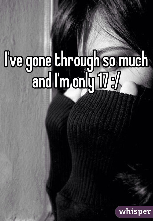 I've gone through so much and I'm only 17 :/