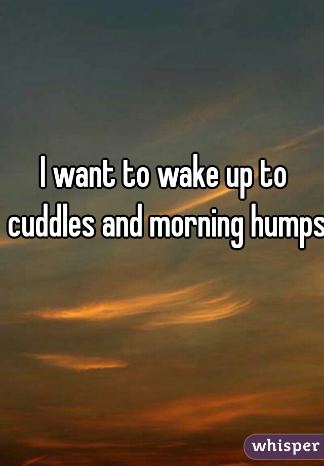 I want to wake up to cuddles and morning humps