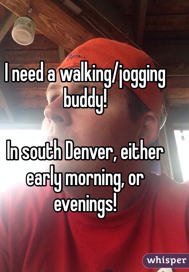 I need a walking/jogging buddy!

In south Denver, either early morning, or evenings!
